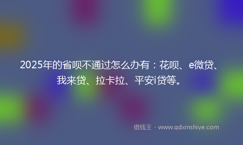 2025年的省呗不通过怎么办有:花呗、e微贷、我来贷、拉卡拉、平安i贷等。