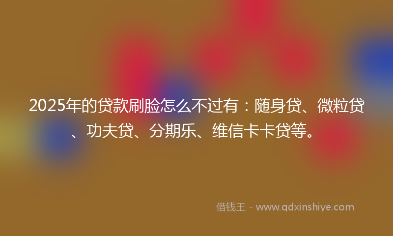 2025年的贷款刷脸怎么不过有：随身贷、微粒贷、功夫贷、分期乐、维信卡卡贷等。