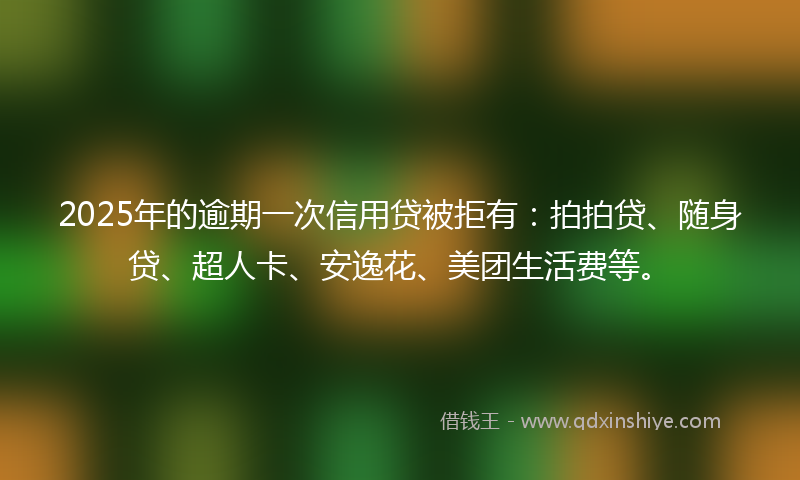 2025年的逾期一次信用贷被拒有：拍拍贷、随身贷、超人卡、安逸花、美团生活费等。