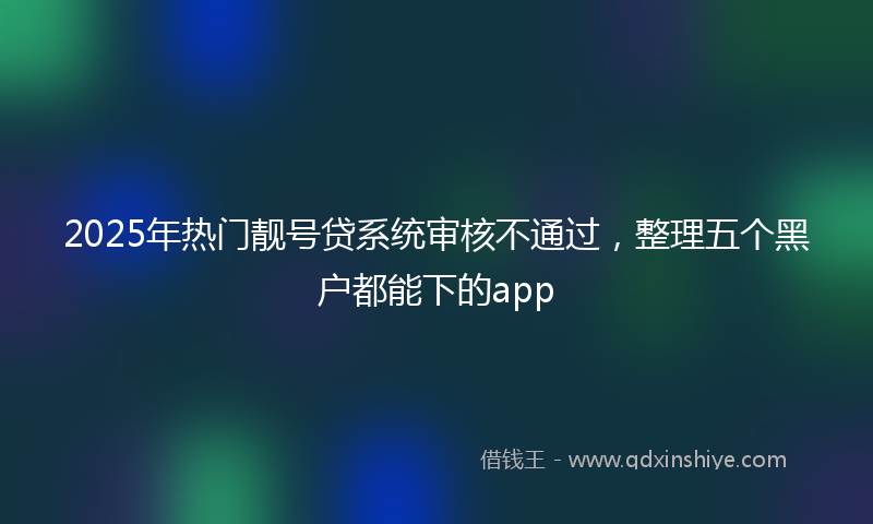 2025年热门靓号贷系统审核不通过，整理五个黑户都能下的app