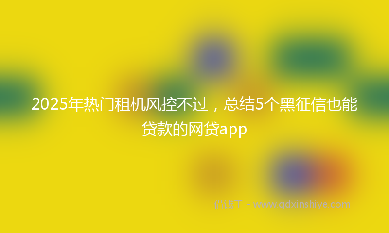 2025年热门租机风控不过，总结5个黑征信也能贷款的网贷app