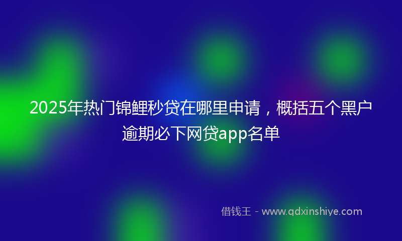 2025年热门锦鲤秒贷在哪里申请，概括五个黑户逾期必下网贷app名单