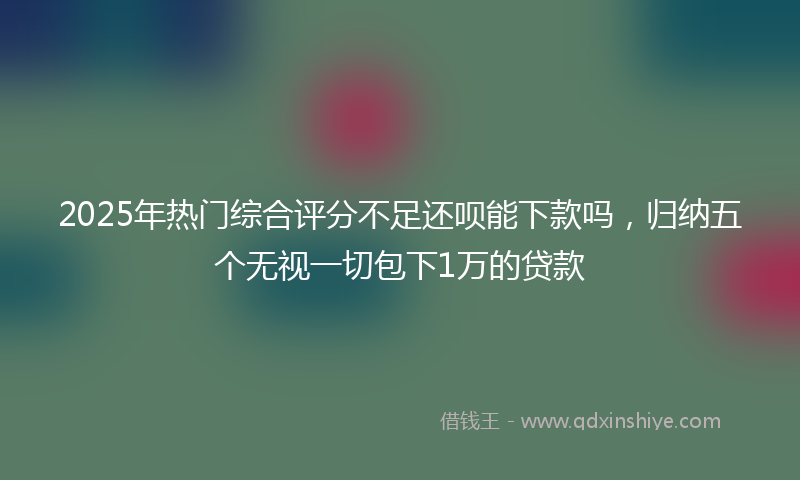 2025年热门综合评分不足还呗能下款吗，归纳五个无视一切包下1万的贷款