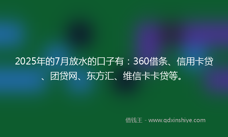 2025年的7月放水的口子有：360借条、信用卡贷、团贷网、东方汇、维信卡卡贷等。
