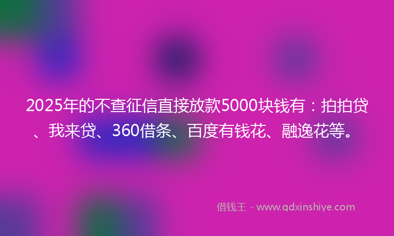 2025年的不查征信直接放款5000块钱有：拍拍贷、我来贷、360借条、百度有钱花、融逸花等。