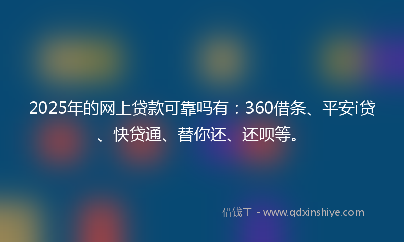 2025年的网上贷款可靠吗有：360借条、平安i贷、快贷通、替你还、还呗等。
