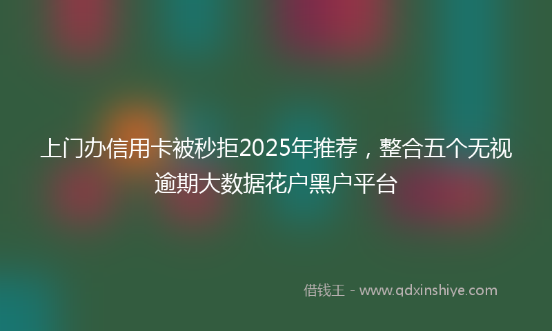 上门办信用卡被秒拒2025年推荐，整合五个无视逾期大数据花户黑户平台