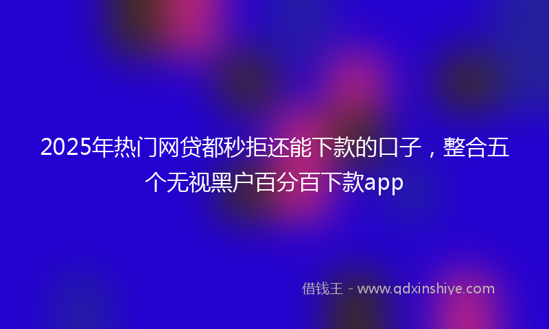 2025年热门网贷都秒拒还能下款的口子，整合五个无视黑户百分百下款app