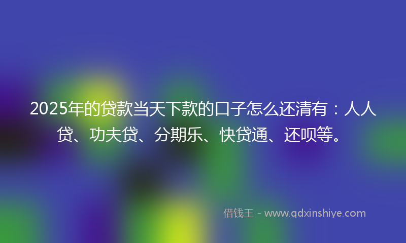 2025年的贷款当天下款的口子怎么还清有：人人贷、功夫贷、分期乐、快贷通、还呗等。