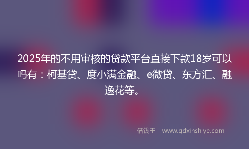 2025年的不用审核的贷款平台直接下款18岁可以吗有：柯基贷、度小满金融、e微贷、东方汇、融逸花等。