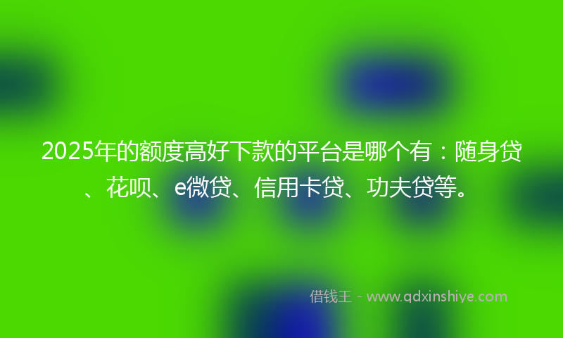 2025年的额度高好下款的平台是哪个有:随身贷、花呗、e微贷、信用卡贷、功夫贷等。