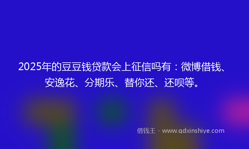 2025年的豆豆钱贷款会上征信吗有：微博借钱、安逸花、分期乐、替你还、还呗等。