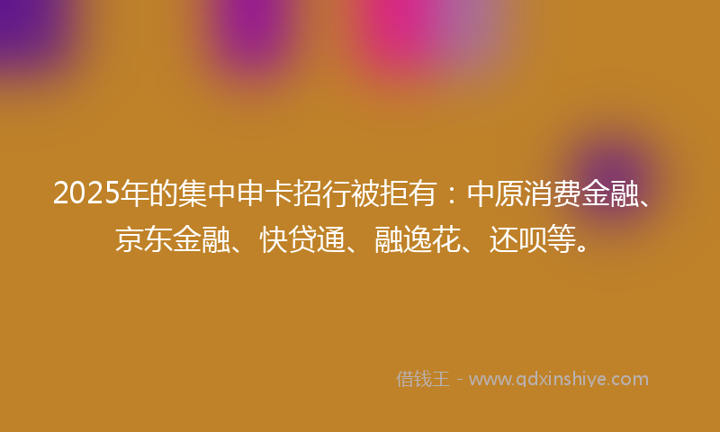 2025年的集中申卡招行被拒有：中原消费金融、京东金融、快贷通、融逸花、还呗等。