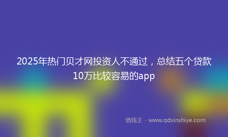 2025年热门贝才网投资人不通过，总结五个贷款10万比较容易的app