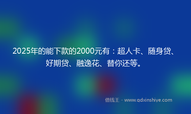 2025年的能下款的2000元有：超人卡、随身贷、好期贷、融逸花、替你还等。
