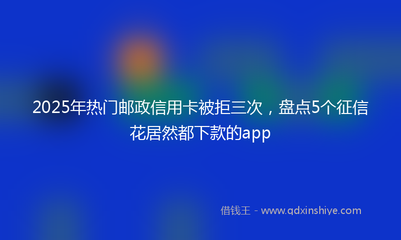 2025年热门邮政信用卡被拒三次，盘点5个征信花居然都下款的app