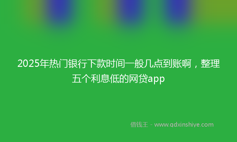 2025年热门银行下款时间一般几点到账啊，整理五个利息低的网贷app
