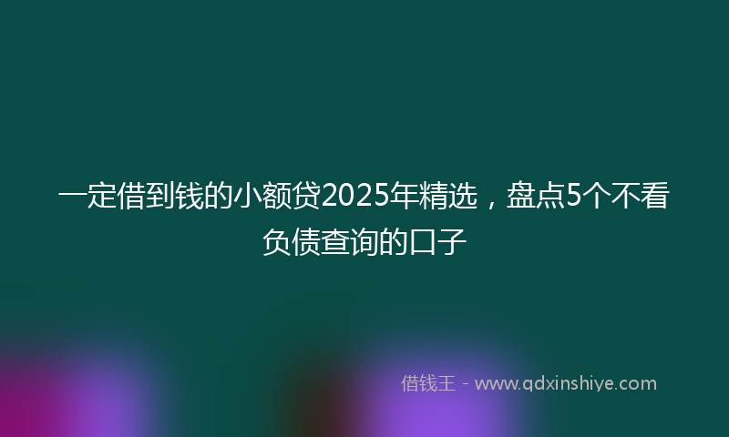 一定借到钱的小额贷2025年精选，盘点5个不看负债查询的口子