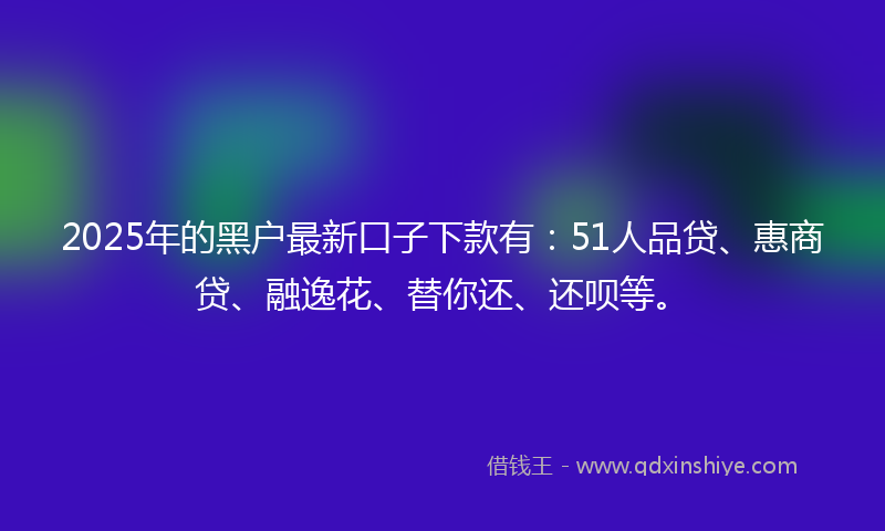 2025年的黑户最新口子下款有:51人品贷、惠商贷、融逸花、替你还、还呗等。