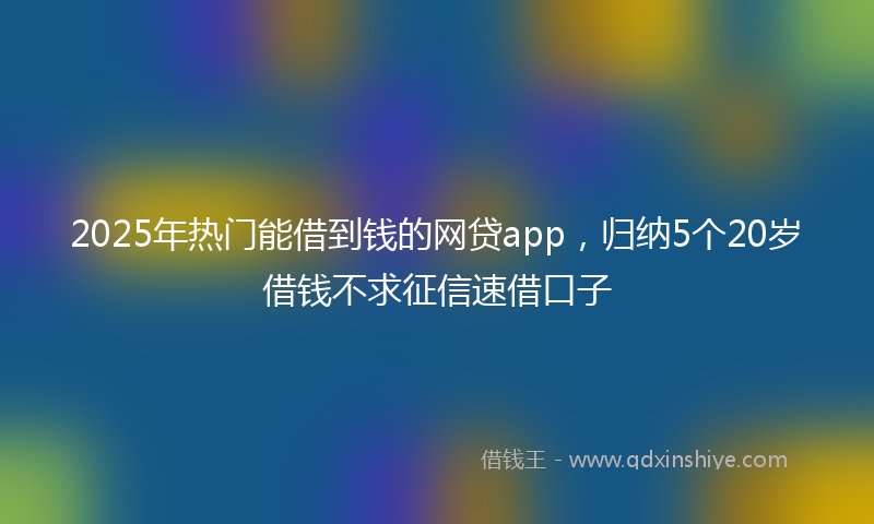 2025年热门能借到钱的网贷app，归纳5个20岁借钱不求征信速借口子