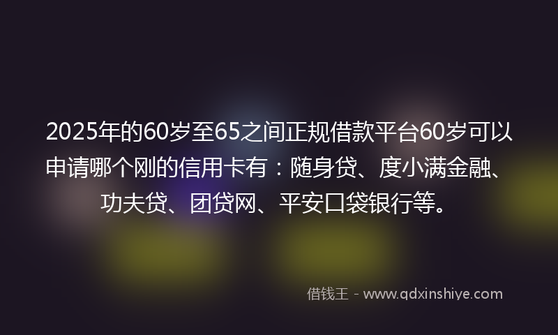 2025年的60岁至65之间正规借款平台60岁可以申请哪个刚的信用卡有：随身贷、度小满金融、功夫贷、团贷网、平安口袋银行等。