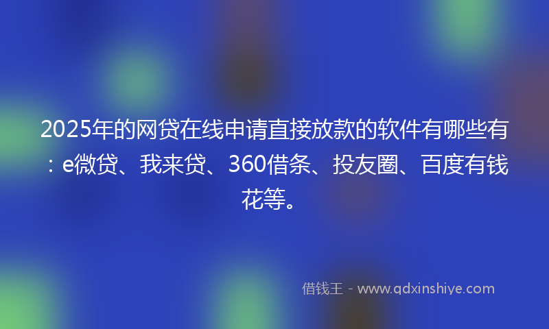 2025年的网贷在线申请直接放款的软件有哪些有：e微贷、我来贷、360借条、投友圈、百度有钱花等。