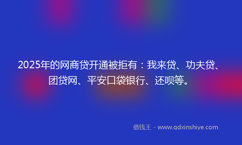 2025年的网商贷开通被拒有：我来贷、功夫贷、团贷网、平安口袋银行、还呗等。