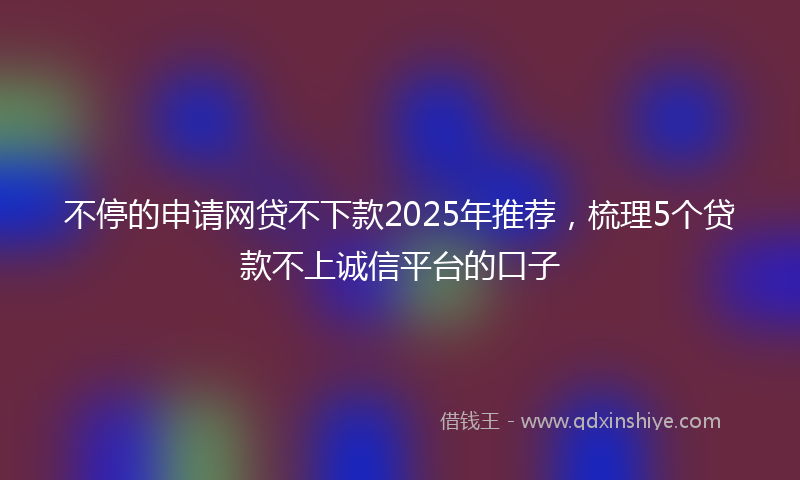 不停的申请网贷不下款2025年推荐，梳理5个贷款不上诚信平台的口子