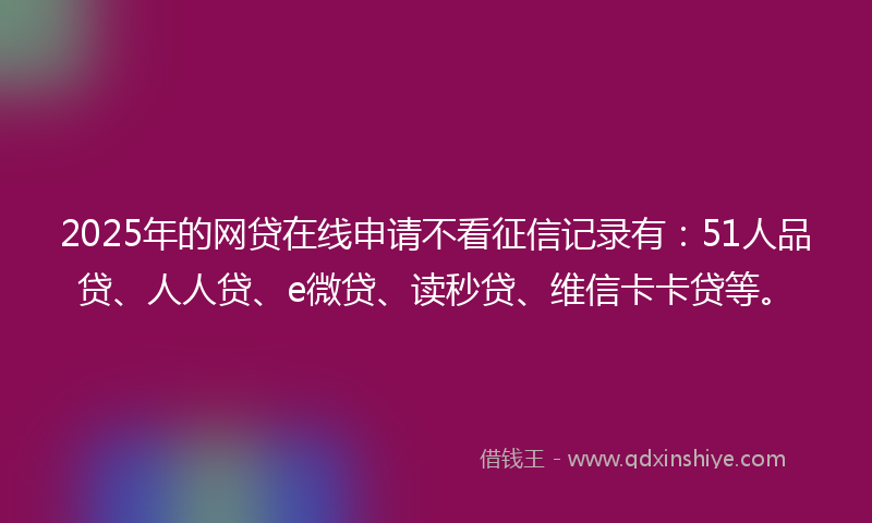 2025年的网贷在线申请不看征信记录有：51人品贷、人人贷、e微贷、读秒贷、维信卡卡贷等。