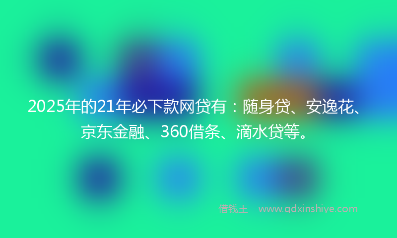 2025年的21年必下款网贷有：随身贷、安逸花、京东金融、360借条、滴水贷等。