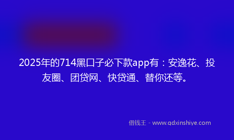 2025年的714黑口子必下款app有：安逸花、投友圈、团贷网、快贷通、替你还等。