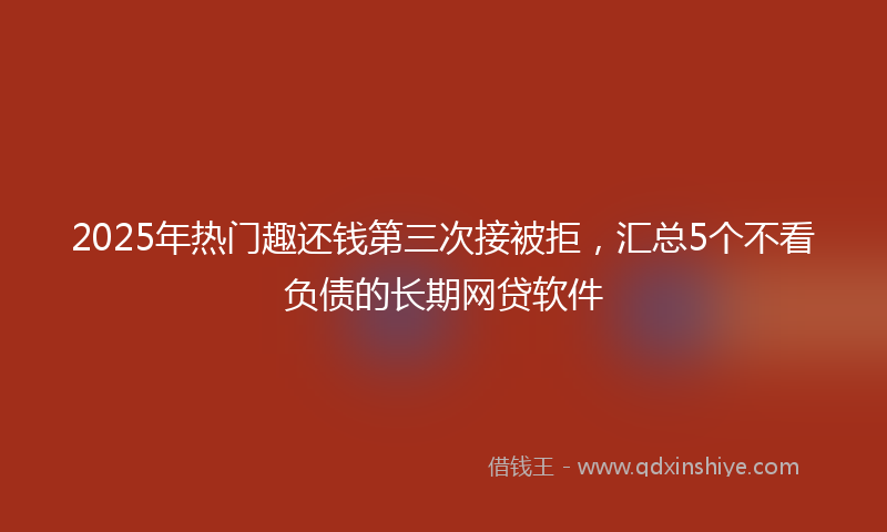 2025年热门趣还钱第三次接被拒，汇总5个不看负债的长期网贷软件