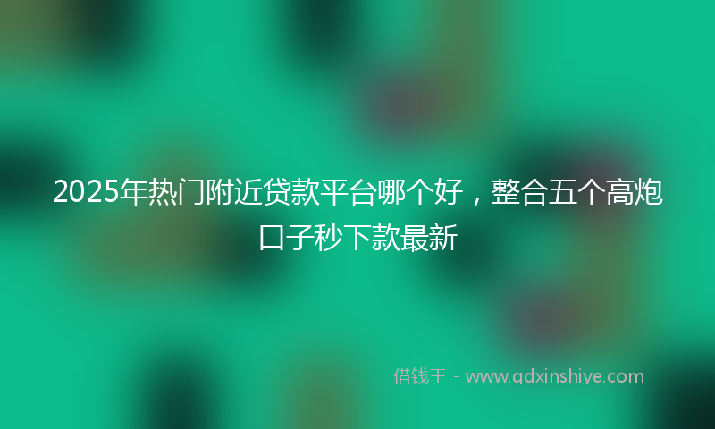 2025年热门附近贷款平台哪个好,整合五个高炮口子秒下款最新