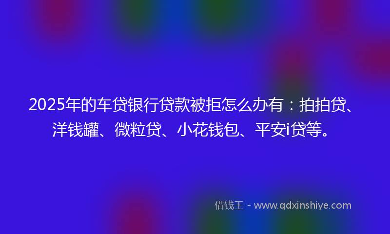 2025年的车贷银行贷款被拒怎么办有：拍拍贷、洋钱罐、微粒贷、小花钱包、平安i贷等。