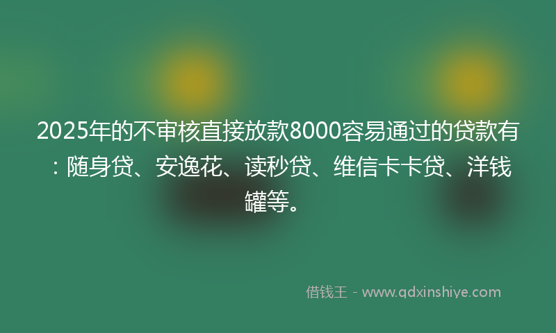 2025年的不审核直接放款8000容易通过的贷款有：随身贷、安逸花、读秒贷、维信卡卡贷、洋钱罐等。