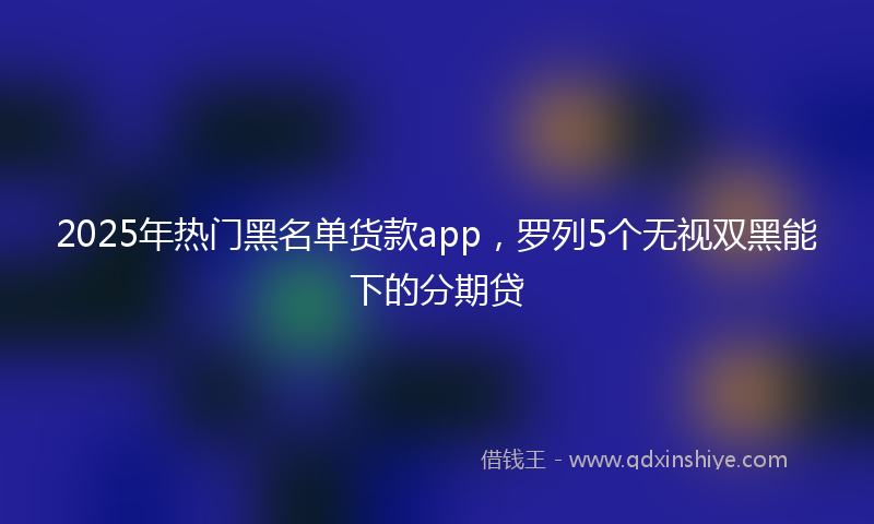 2025年热门黑名单货款app，罗列5个无视双黑能下的分期贷