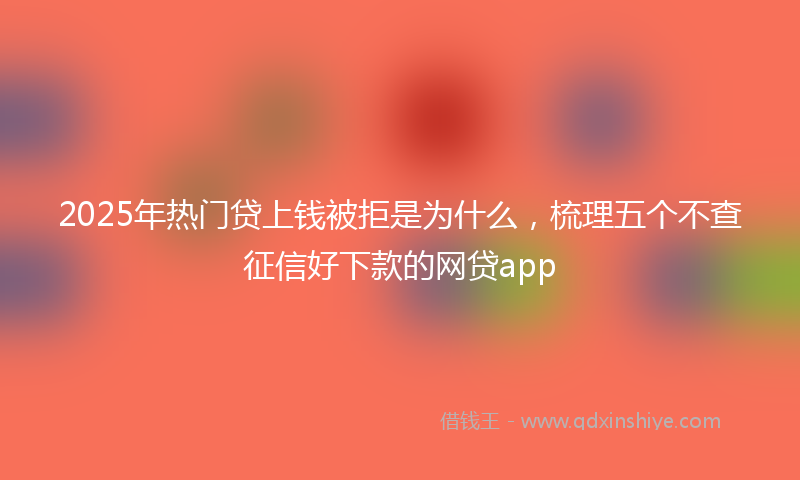 2025年热门贷上钱被拒是为什么，梳理五个不查征信好下款的网贷app