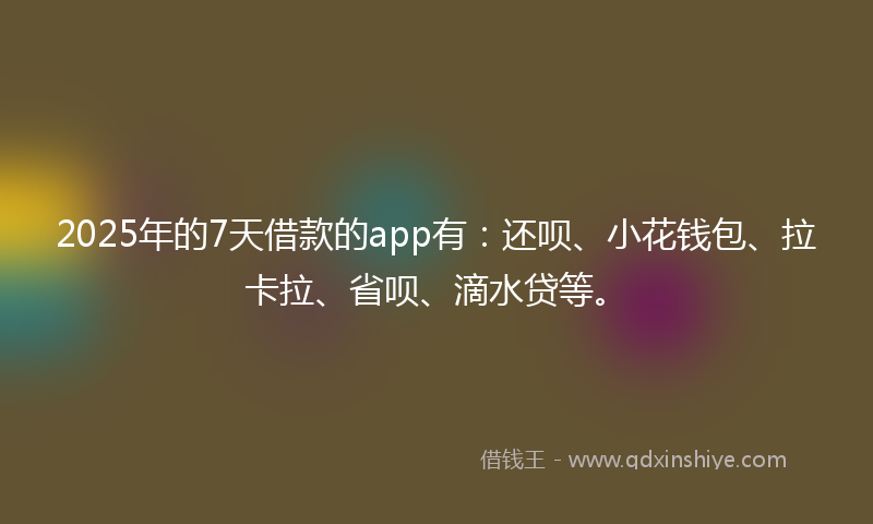 2025年的7天借款的app有：还呗、小花钱包、拉卡拉、省呗、滴水贷等。