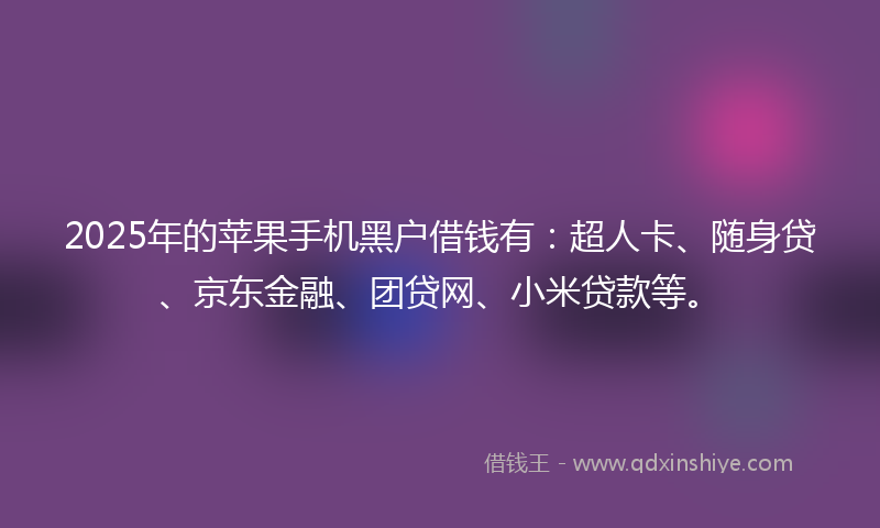 2025年的苹果手机黑户借钱有：超人卡、随身贷、京东金融、团贷网、小米贷款等。