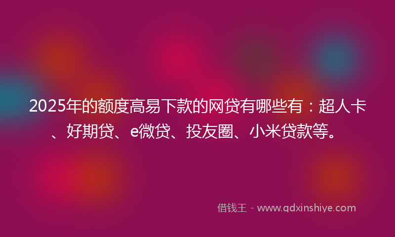 2025年的额度高易下款的网贷有哪些有：超人卡、好期贷、e微贷、投友圈、小米贷款等。