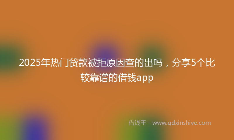 2025年热门贷款被拒原因查的出吗，分享5个比较靠谱的借钱app