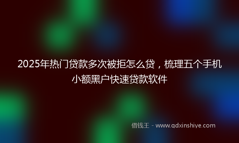 2025年热门贷款多次被拒怎么贷，梳理五个手机小额黑户快速贷款软件