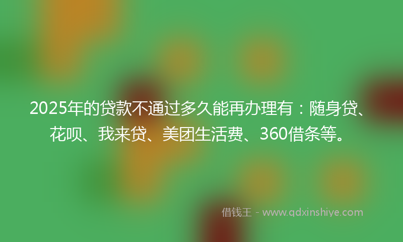 2025年的贷款不通过多久能再办理有：随身贷、花呗、我来贷、美团生活费、360借条等。