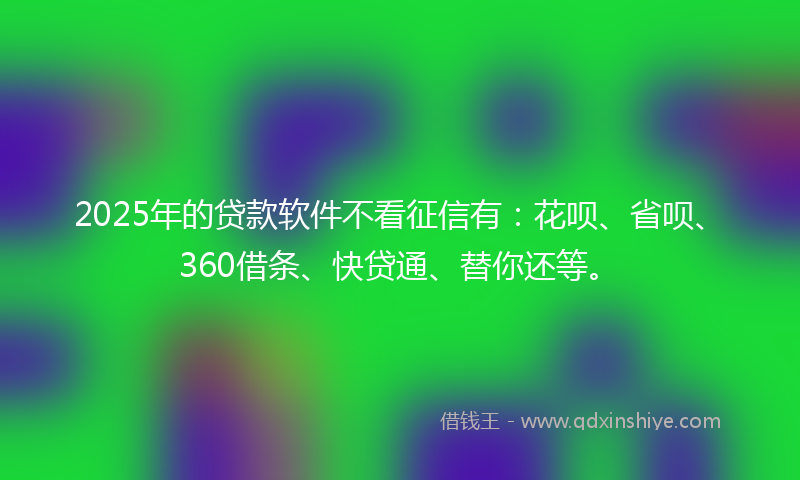 2025年的贷款软件不看征信有：花呗、省呗、360借条、快贷通、替你还等。