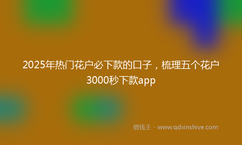 2025年热门花户必下款的口子，梳理五个花户3000秒下款app