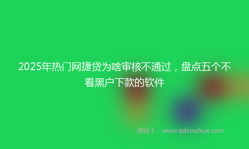 2025年热门网捷贷为啥审核不通过，盘点五个不看黑户下款的软件