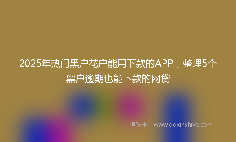 2025年热门黑户花户能用下款的APP，整理5个黑户逾期也能下款的网贷