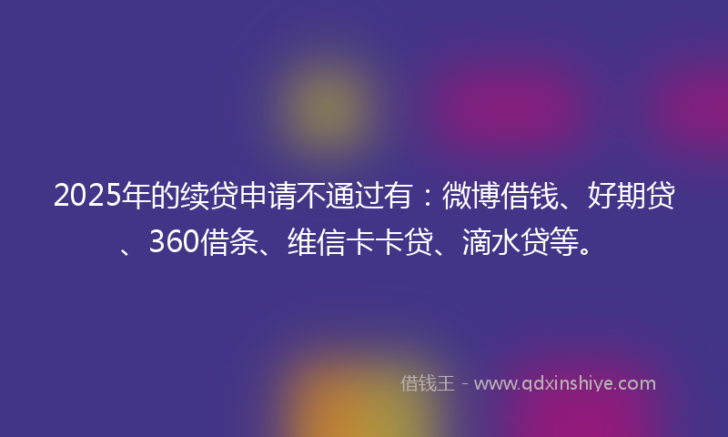 2025年的续贷申请不通过有：微博借钱、好期贷、360借条、维信卡卡贷、滴水贷等。
