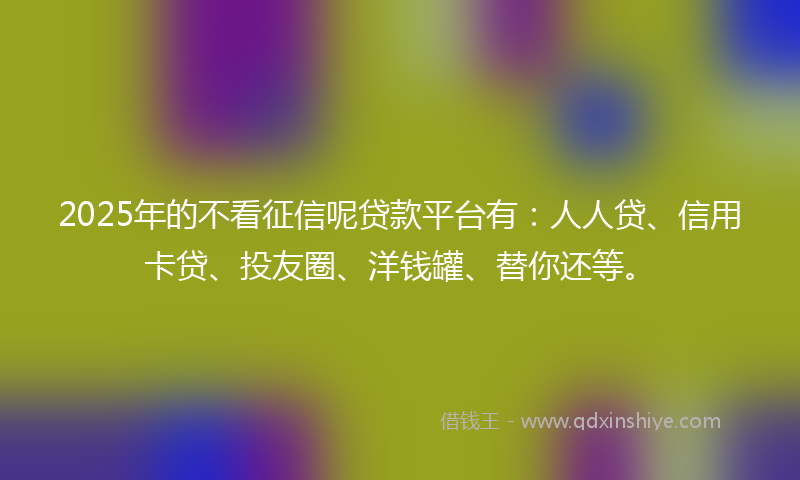 2025年的不看征信呢贷款平台有：人人贷、信用卡贷、投友圈、洋钱罐、替你还等。