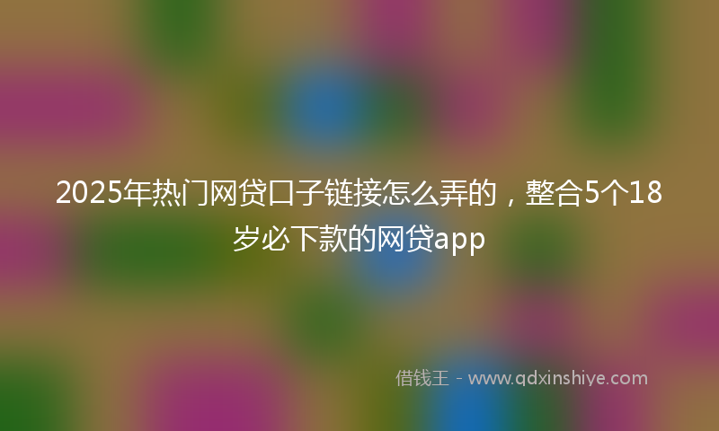 2025年热门网贷口子链接怎么弄的，整合5个18岁必下款的网贷app